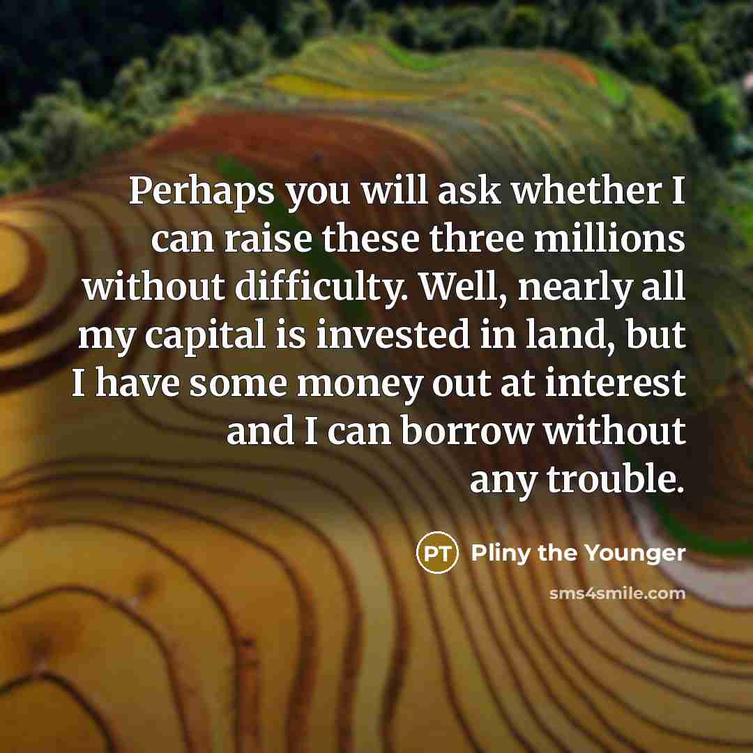 “Perhaps you will ask whether I can raise these three millions without difficulty. Well, nearly all my capital is invested in land, but I have some money out at interest and I can borrow without any trouble.” quote by Pliny the Younger