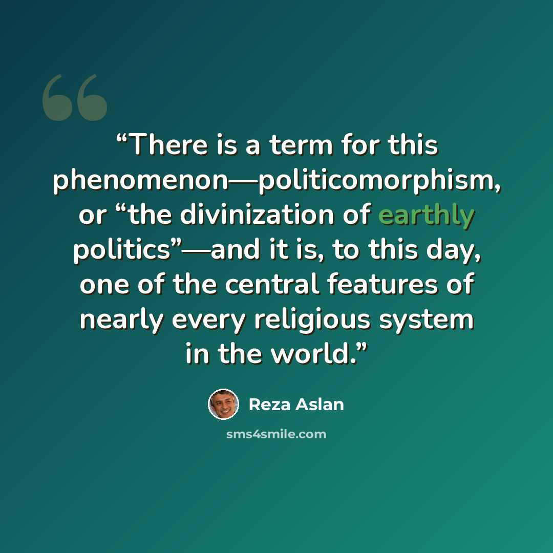 “There is a term for this phenomenon—politicomorphism, or “the divinization of earthly politics”—and it is, to this day, one of the central features of nearly every religious system in the world.” quote by Reza Aslan