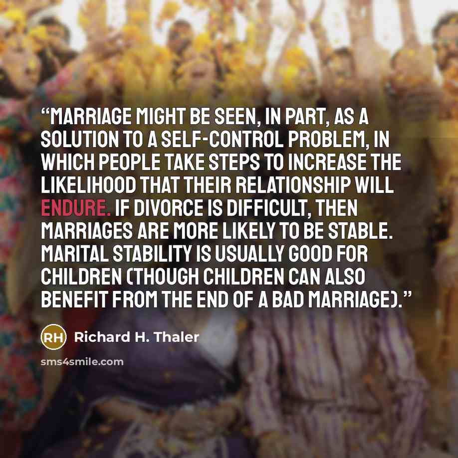 “Marriage might be seen, in part, as a solution to a self-control problem, in which people take steps to increase the likelihood that their relationship will endure. If divorce is difficult, then marriages are more likely to be stable. Marital stability is usually good for children (though children…” quote by Richard H. Thaler