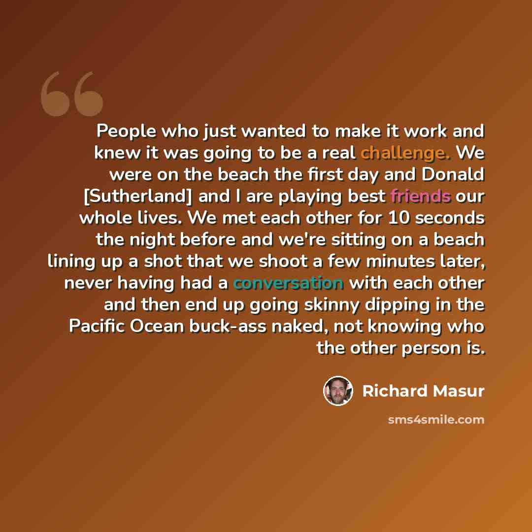 “People who just wanted to make it work and knew it was going to be a real challenge. We were on the beach the first day and Donald [Sutherland] and I are playing best friends our whole lives. We met each other for 10 seconds the night before and we're sitting on a beach lining up a shot that we…” quote by Richard Masur
