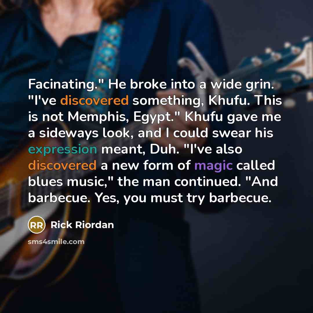 “Facinating." He broke into a wide grin. "I've discovered something, Khufu. This is not Memphis, Egypt." Khufu gave me a sideways look, and I could swear his expression meant, Duh. "I've also discovered a new form of magic called blues music," the man continued. "And barbecue. Yes, you must try…” quote by Rick Riordan
