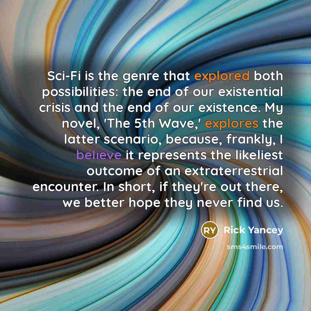 “Sci-Fi is the genre that explored both possibilities: the end of our existential crisis and the end of our existence. My novel, 'The 5th Wave,' explores the latter scenario, because, frankly, I believe it represents the likeliest outcome of an extraterrestrial encounter. In short, if they're out…” quote by Rick Yancey