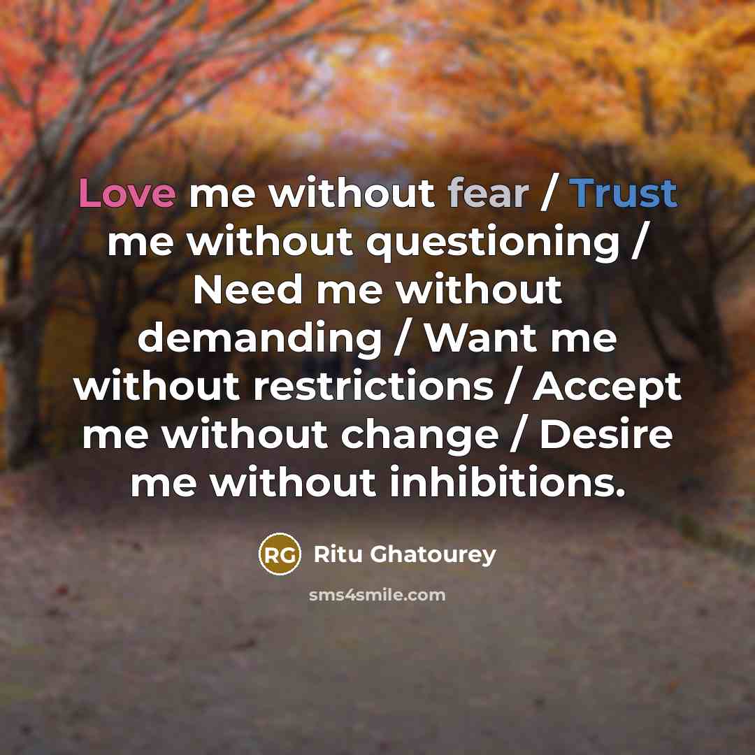 “Love me without fear / Trust me without questioning / Need me without demanding / Want me without restrictions / Accept me without change / Desire me without inhibitions.” quote by Ritu Ghatourey