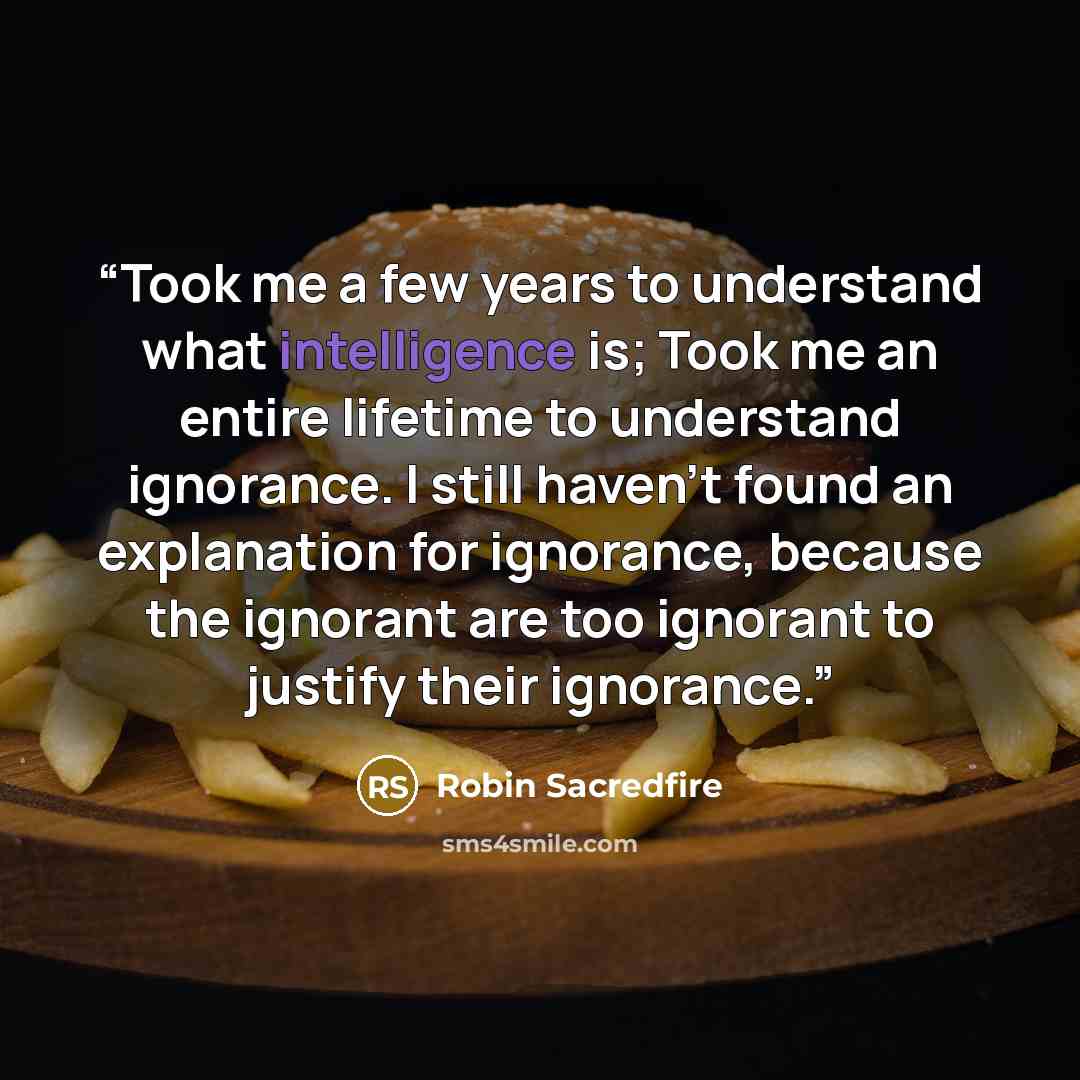 “Took me a few years to understand what intelligence is; Took me an entire lifetime to understand ignorance. I still haven't found an explanation for ignorance, because the ignorant are too ignorant to justify their ignorance.” quote by Robin Sacredfire