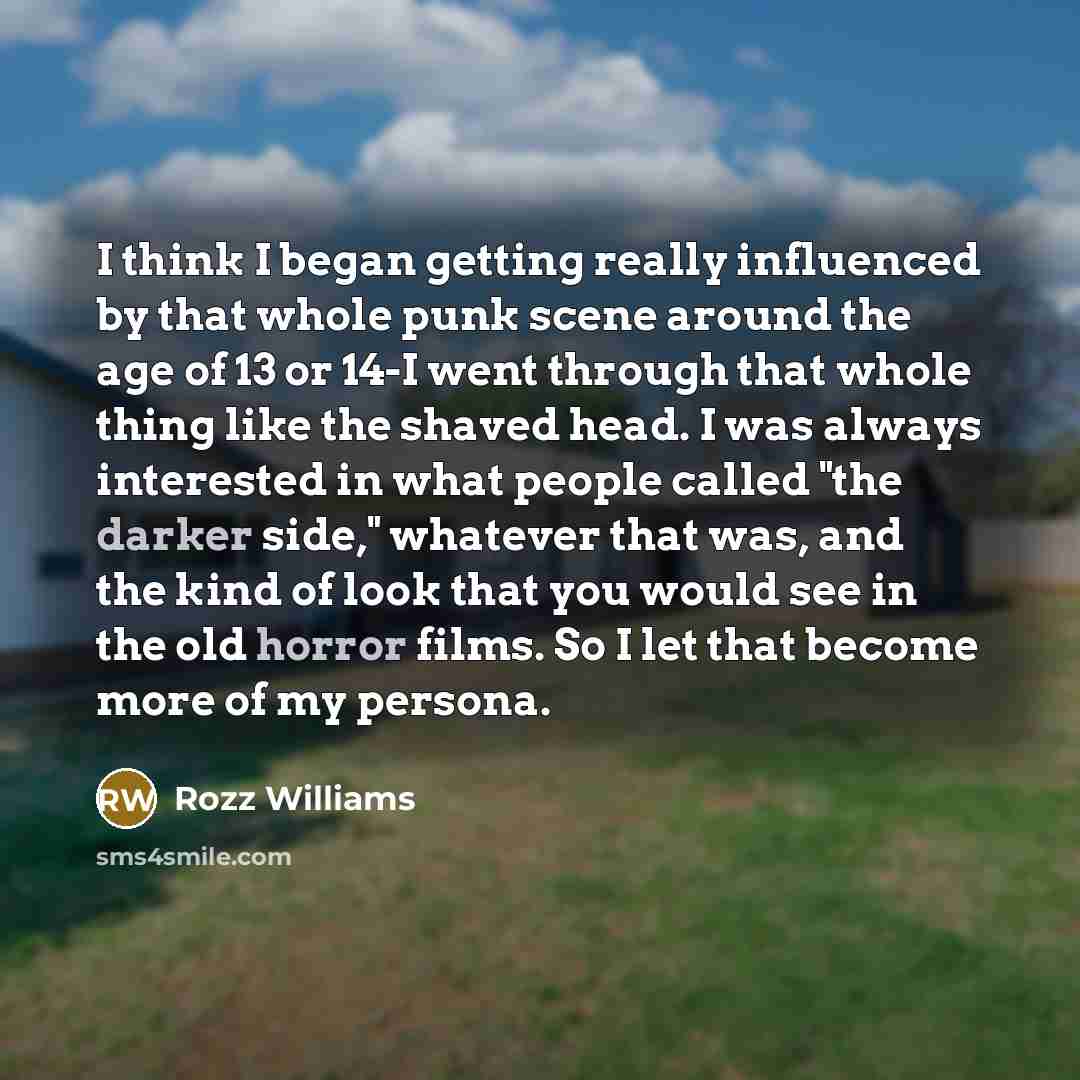 “I think I began getting really influenced by that whole punk scene around the age of 13 or 14-I went through that whole thing like the shaved head. I was always interested in what people called "the darker side," whatever that was, and the kind of look that you would see in the old horror films…” quote by Rozz Williams