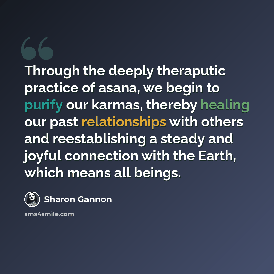 “Through the deeply theraputic practice of asana, we begin to purify our karmas, thereby healing our past relationships with others and reestablishing a steady and joyful connection with the Earth, which means all beings.” quote by Sharon Gannon