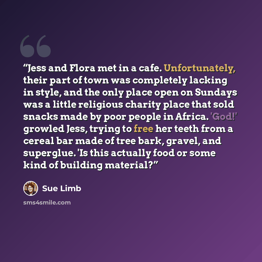 “Jess and Flora met in a cafe. Unfortunately, their part of town was completely lacking in style, and the only place open on Sundays was a little religious charity place that sold snacks made by poor people in Africa. 'God!' growled Jess, trying to free her teeth from a cereal bar made of tree…” quote by Sue Limb