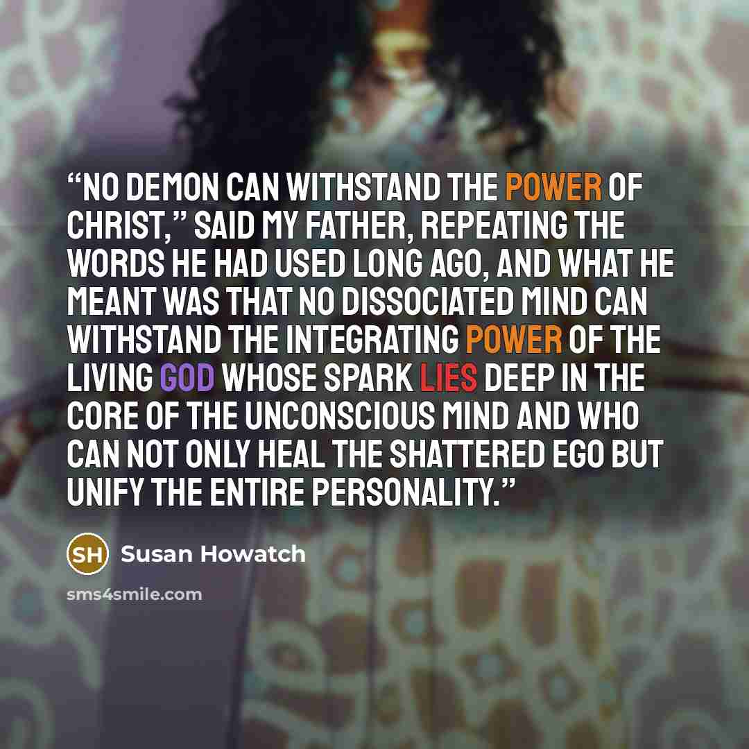 “No demon can withstand the power of Christ,” said my father, repeating the words he had used long ago, and what he meant was that no dissociated mind can withstand the integrating power of the Living God whose spark lies deep in the core of the unconscious mind and who can not only heal the…” quote by Susan Howatch