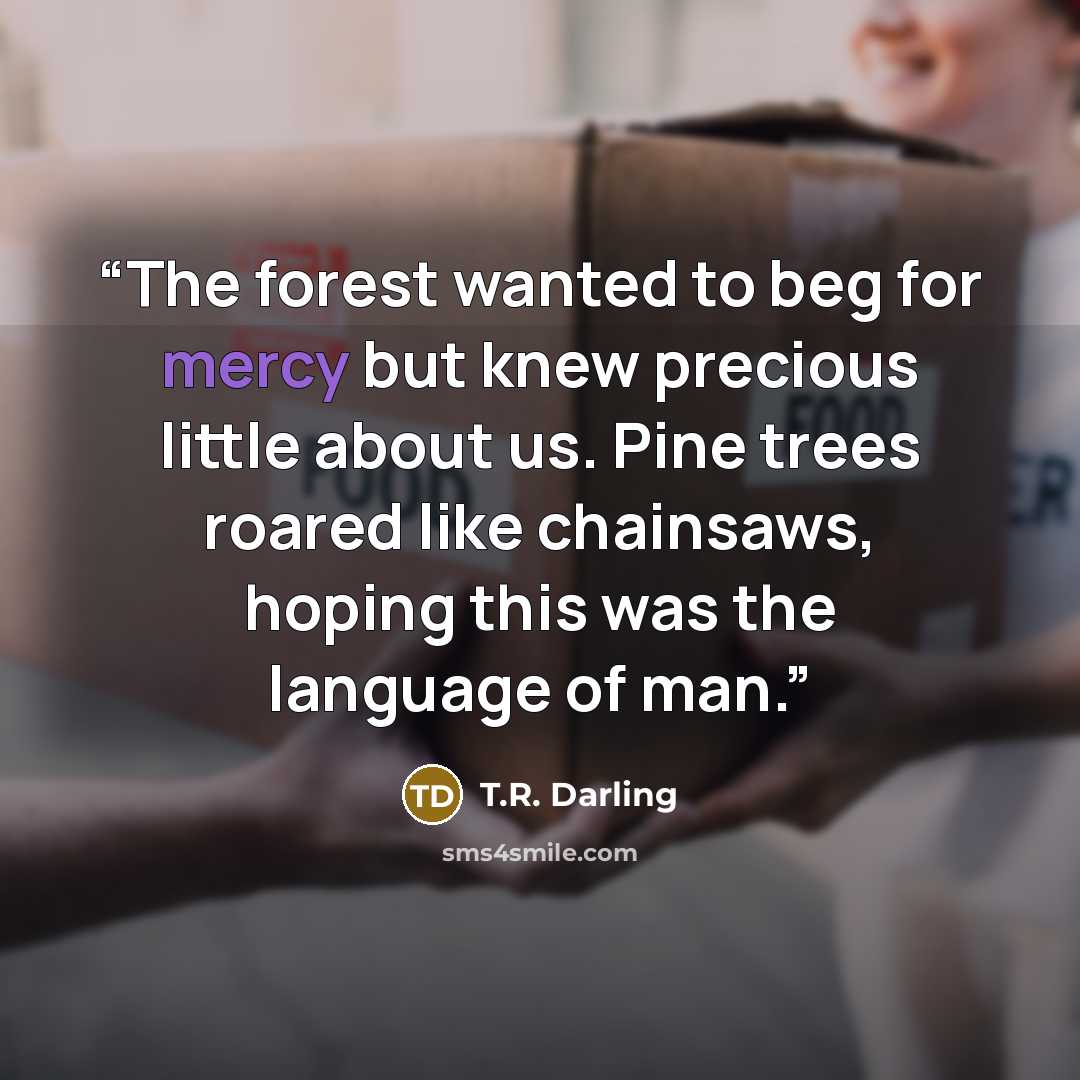 “The forest wanted to beg for mercy but knew precious little about us. Pine trees roared like chainsaws, hoping this was the language of man.” quote by T.R. Darling
