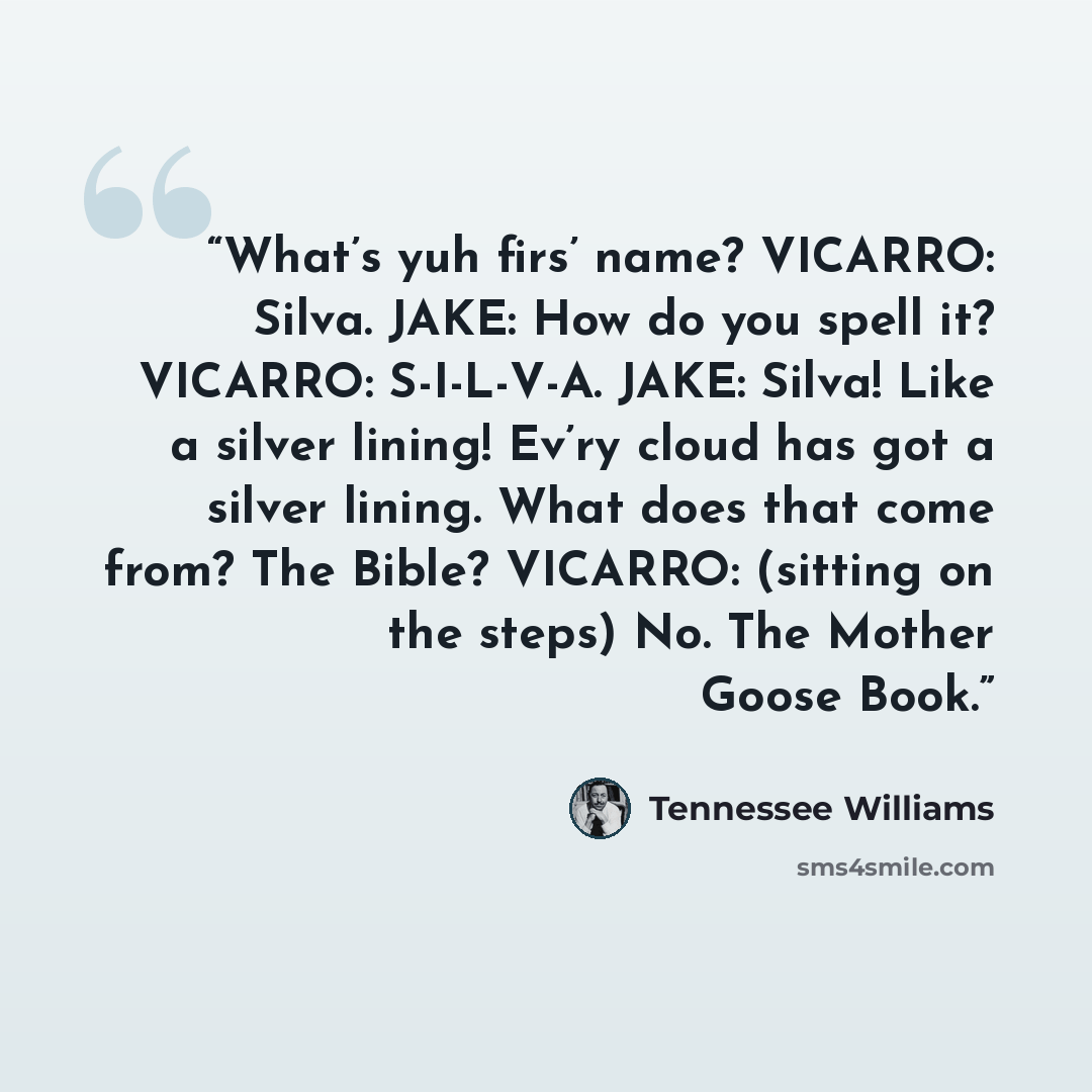 “What’s yuh firs’ name? VICARRO: Silva. JAKE: How do you spell it? VICARRO: S-I-L-V-A. JAKE: Silva! Like a silver lining! Ev’ry cloud has got a silver lining. What does that come from? The Bible? VICARRO: (sitting on the steps) No. The Mother Goose Book.” quote by Tennessee Williams