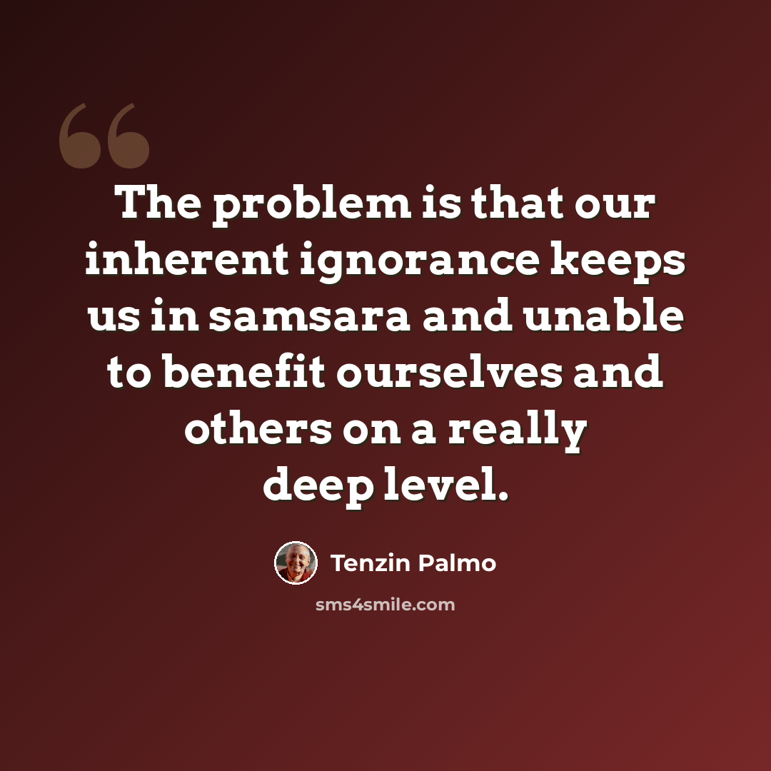 “The problem is that our inherent ignorance keeps us in samsara and unable to benefit ourselves and others on a really deep level.” quote by Tenzin Palmo