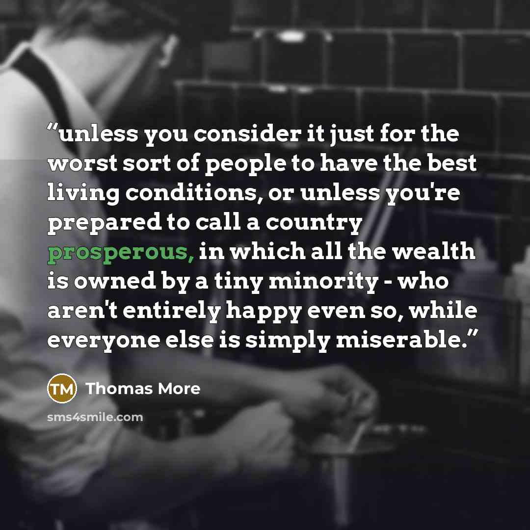 “unless you consider it just for the worst sort of people to have the best living conditions, or unless you're prepared to call a country prosperous, in which all the wealth is owned by a tiny minority - who aren't entirely happy even so, while everyone else is simply miserable.” quote by Thomas More