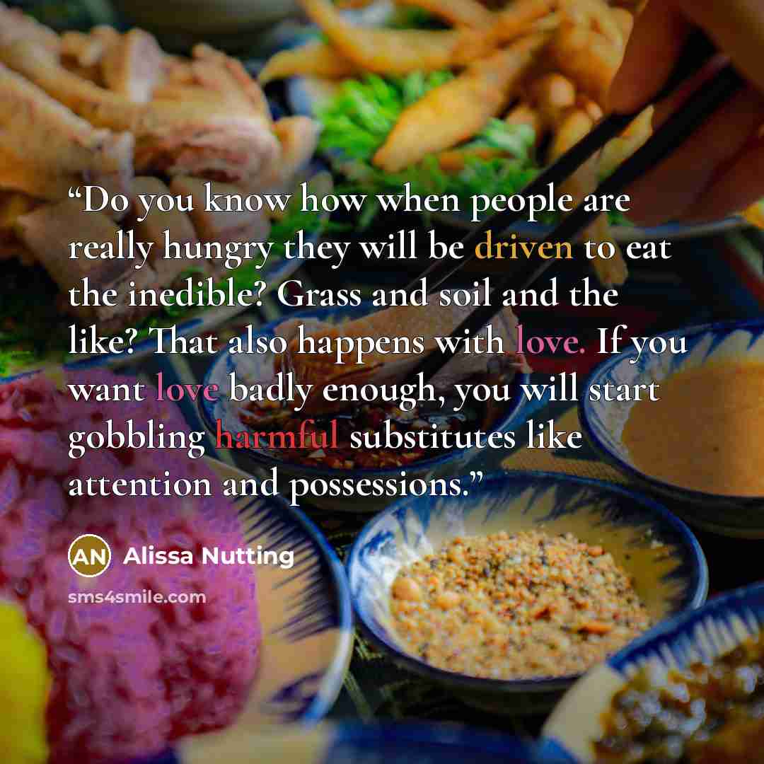 “Do you know how when people are really hungry they will be driven to eat the inedible? Grass and soil and the like? That also happens with love. If you want love badly enough, you will start gobbling harmful substitutes like attention and possessions.” quote by Alissa Nutting