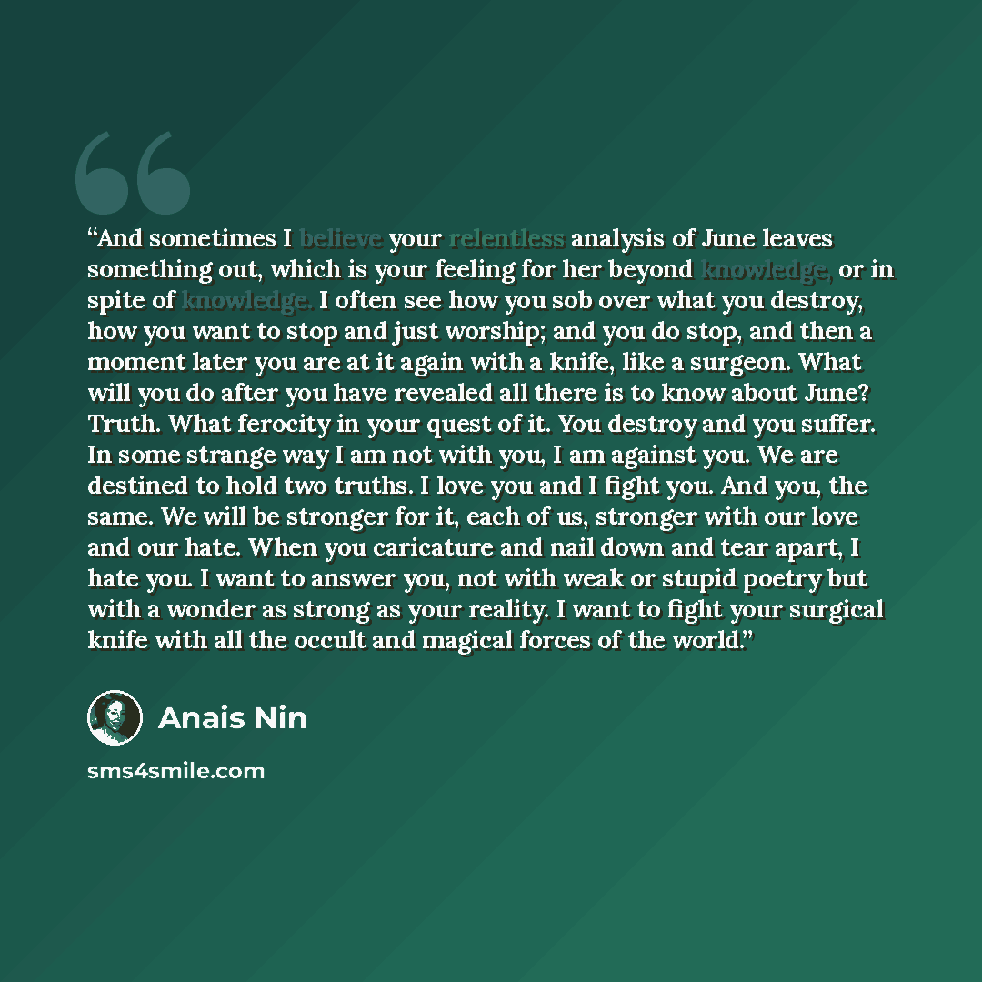 “And sometimes I believe your relentless analysis of June leaves something out, which is your feeling for her beyond knowledge, or in spite of knowledge. I often see how you sob over what you destroy, how you want to stop and just worship; and you do stop, and then a moment later you are at it…” quote by Anais Nin