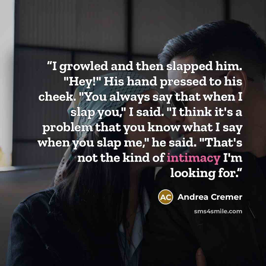 “I growled and then slapped him. "Hey!" His hand pressed to his cheek. "You always say that when I slap you," I said. "I think it's a problem that you know what I say when you slap me," he said. "That's not the kind of intimacy I'm looking for.” quote by Andrea Cremer
