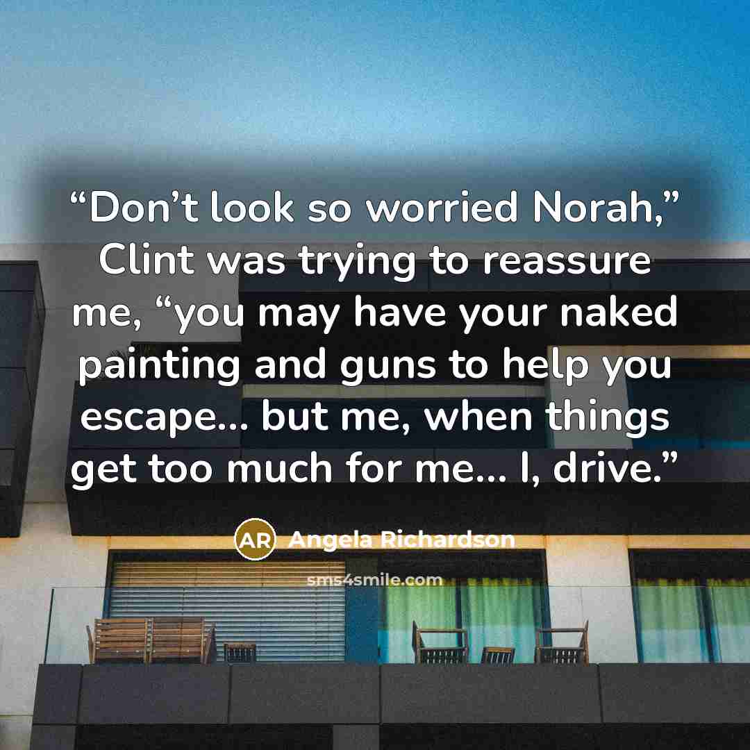 “Don’t look so worried Norah,” Clint was trying to reassure me, “you may have your naked painting and guns to help you escape… but me, when things get too much for me… I, drive.” quote by Angela Richardson