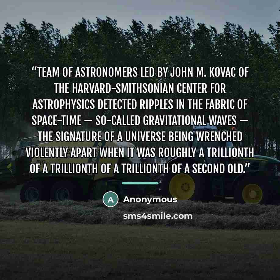 “team of astronomers led by John M. Kovac of the Harvard-Smithsonian Center for Astrophysics detected ripples in the fabric of space-time — so-called gravitational waves — the signature of a universe being wrenched violently apart when it was roughly a trillionth of a trillionth of a trillionth of…” quote by Anonymous