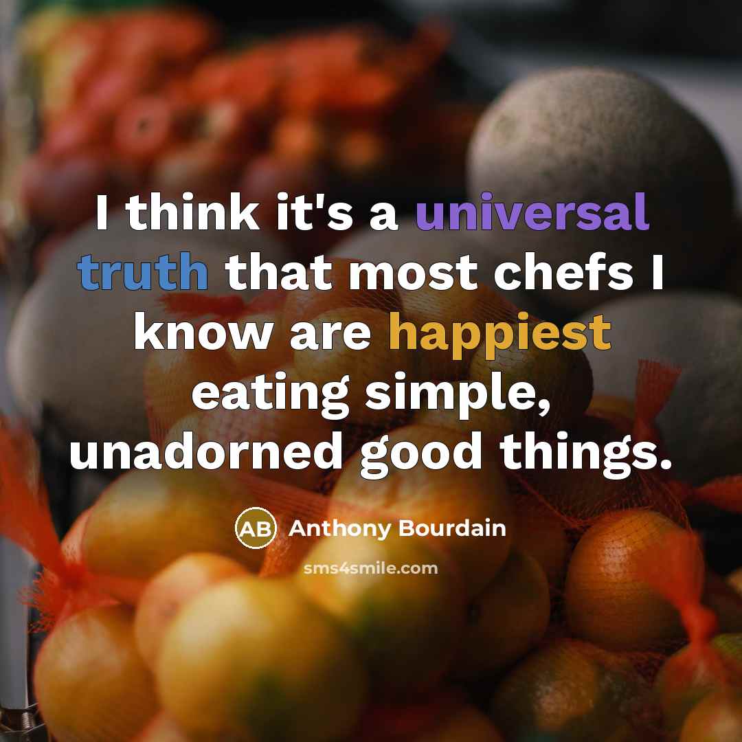 “I think it's a universal truth that most chefs I know are happiest eating simple, unadorned good things.” quote by Anthony Bourdain