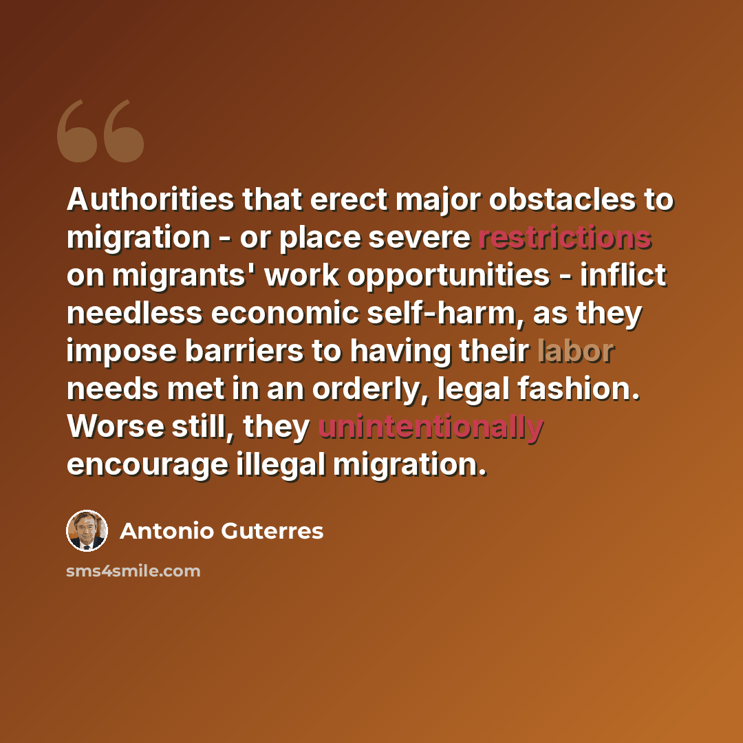 “Authorities that erect major obstacles to migration - or place severe restrictions on migrants' work opportunities - inflict needless economic self-harm, as they impose barriers to having their labor needs met in an orderly, legal fashion. Worse still, they unintentionally encourage illegal…” quote by Antonio Guterres