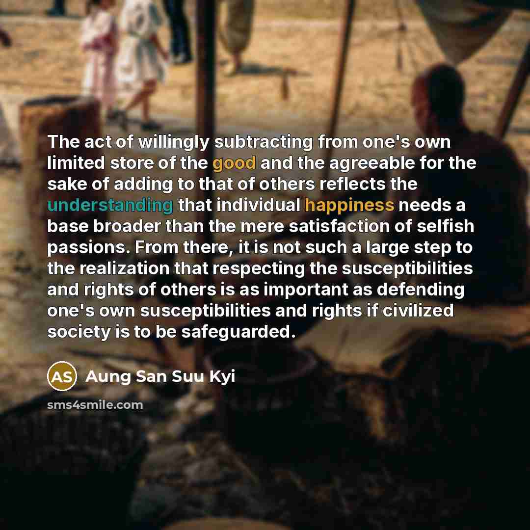 “The act of willingly subtracting from one's own limited store of the good and the agreeable for the sake of adding to that of others reflects the understanding that individual happiness needs a base broader than the mere satisfaction of selfish passions. From there, it is not such a large step to…” quote by Aung San Suu Kyi