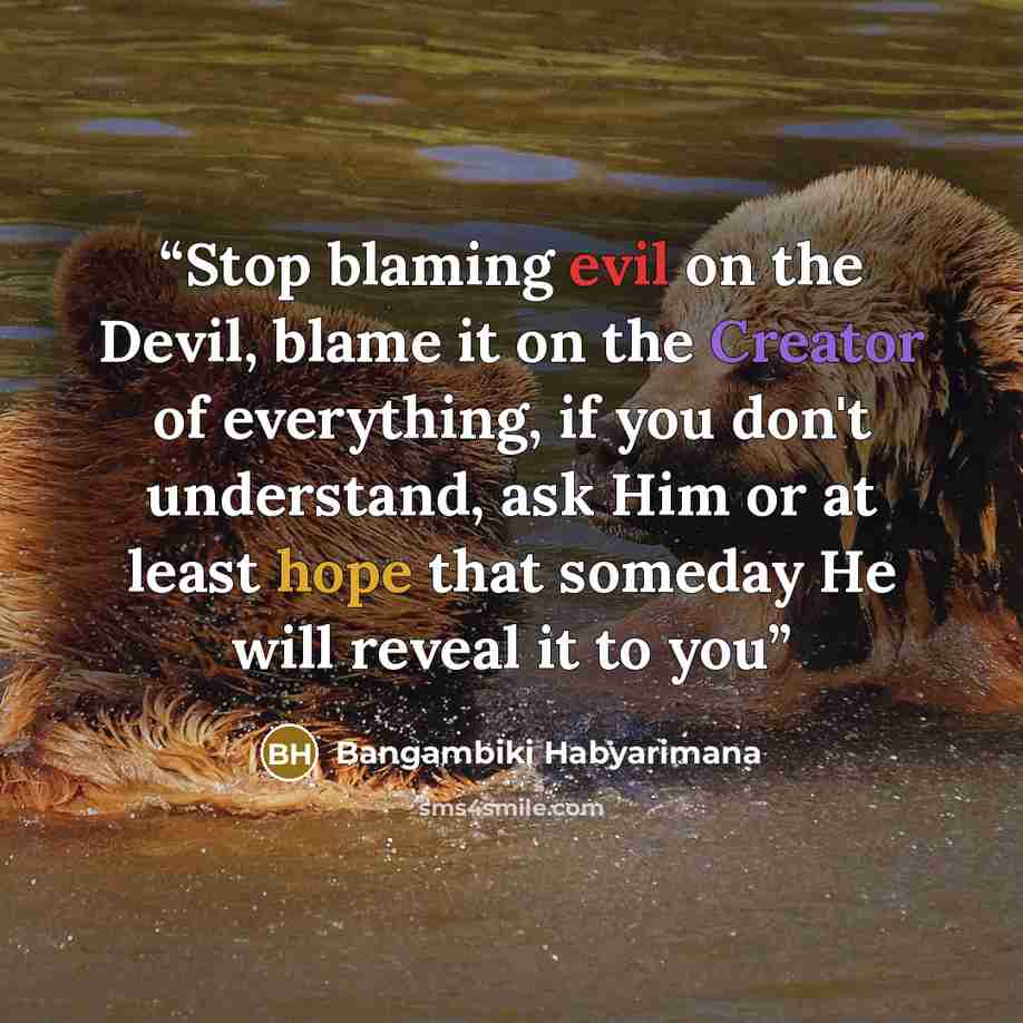 “Stop blaming evil on the Devil, blame it on the Creator of everything, if you don't understand, ask Him or at least hope that someday He will reveal it to you” quote by Bangambiki Habyarimana