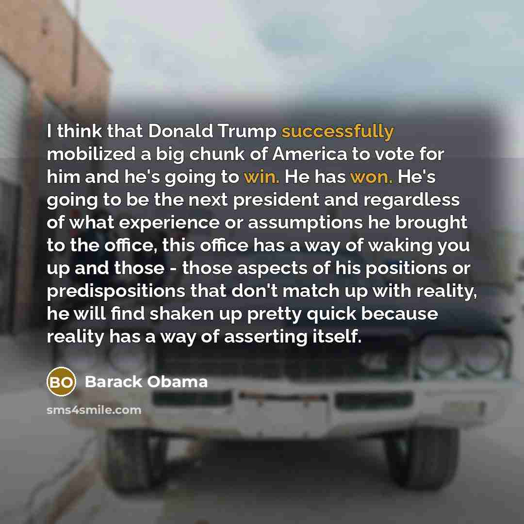 “I think that Donald Trump successfully mobilized a big chunk of America to vote for him and he's going to win. He has won. He's going to be the next president and regardless of what experience or assumptions he brought to the office, this office has a way of waking you up and those - those aspects…” quote by Barack Obama