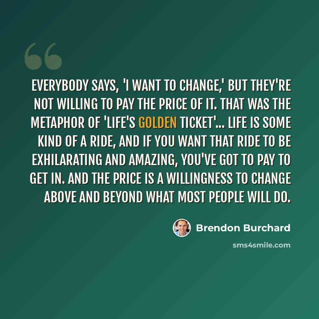“Everybody says, 'I want to change,' but they're not willing to pay the price of it. That was the metaphor of 'Life's Golden Ticket'... Life is some kind of a ride, and if you want that ride to be exhilarating and amazing, you've got to pay to get in. And the price is a willingness to change above…” quote by Brendon Burchard