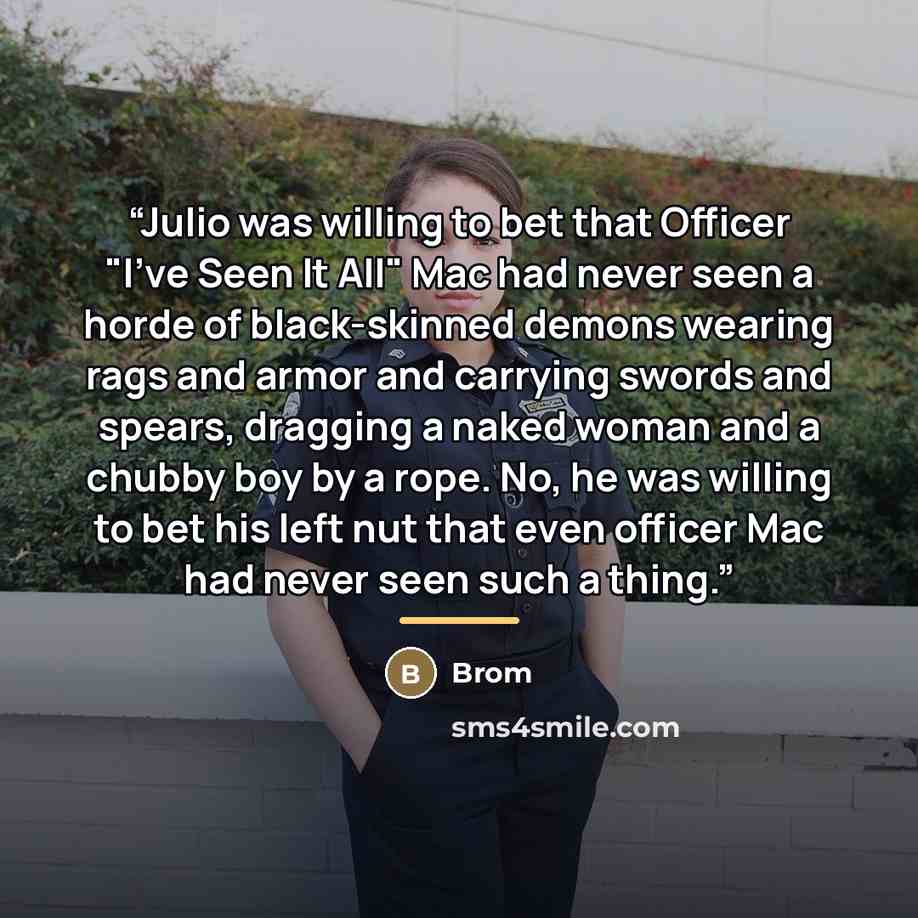 “Julio was willing to bet that Officer "I've Seen It All" Mac had never seen a horde of black-skinned demons wearing rags and armor and carrying swords and spears, dragging a naked woman and a chubby boy by a rope. No, he was willing to bet his left nut that even officer Mac had never seen such a…” quote by Brom