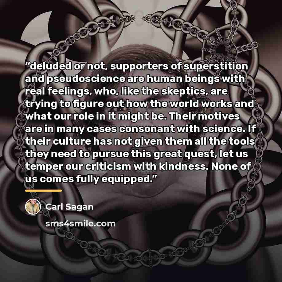 “deluded or not, supporters of superstition and pseudoscience are human beings with real feelings, who, like the skeptics, are trying to figure out how the world works and what our role in it might be. Their motives are in many cases consonant with science. If their culture has not given them all…” quote by Carl Sagan