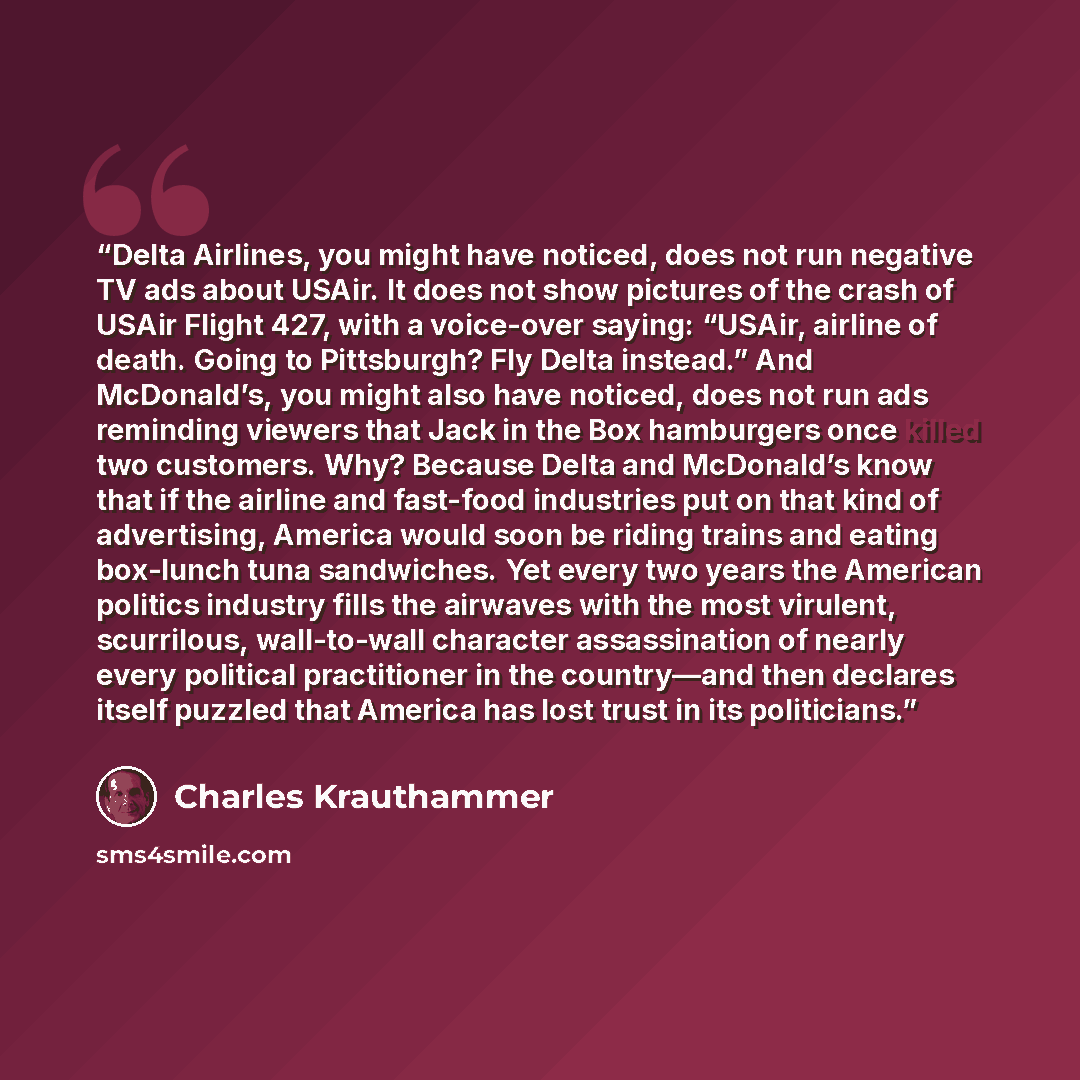 “Delta Airlines, you might have noticed, does not run negative TV ads about USAir. It does not show pictures of the crash of USAir Flight 427, with a voice-over saying: “USAir, airline of death. Going to Pittsburgh? Fly Delta instead.” And McDonald’s, you might also have noticed, does not run ads…” quote by Charles Krauthammer
