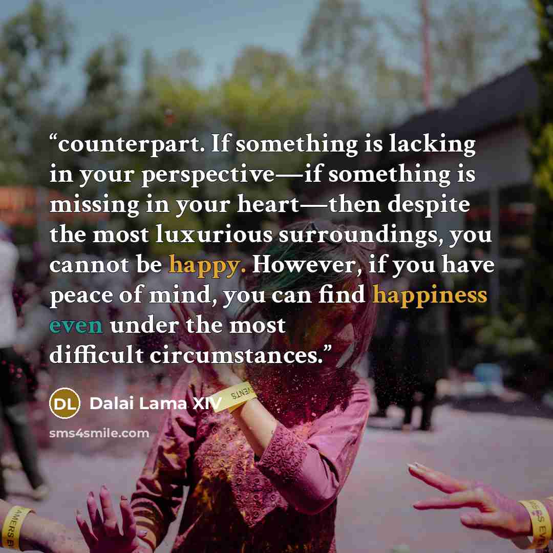 “counterpart. If something is lacking in your perspective—if something is missing in your heart—then despite the most luxurious surroundings, you cannot be happy. However, if you have peace of mind, you can find happiness even under the most difficult circumstances.” quote by Dalai Lama XIV