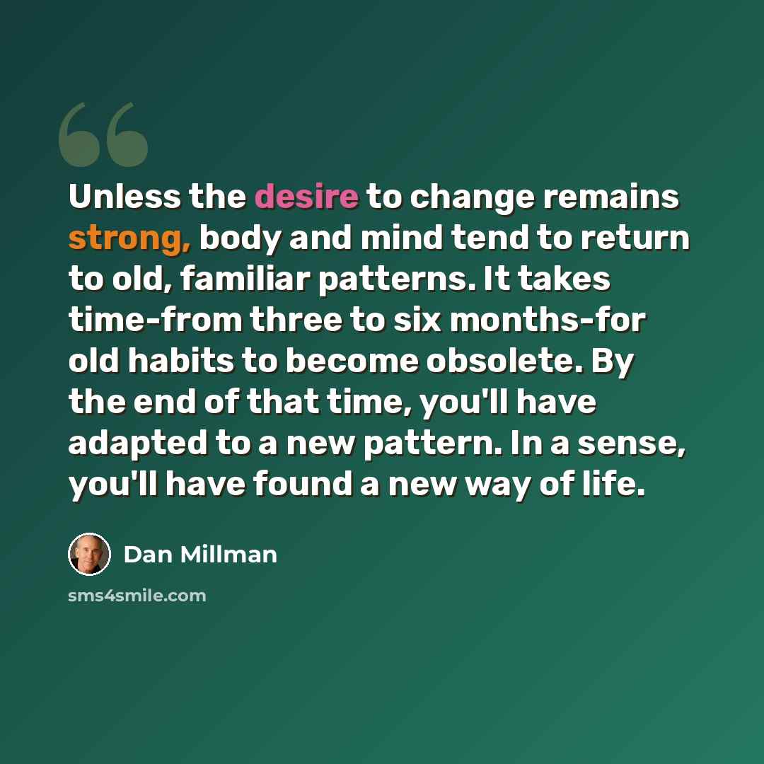 “Unless the desire to change remains strong, body and mind tend to return to old, familiar patterns. It takes time-from three to six months-for old habits to become obsolete. By the end of that time, you'll have adapted to a new pattern. In a sense, you'll have found a new way of life.” quote by Dan Millman