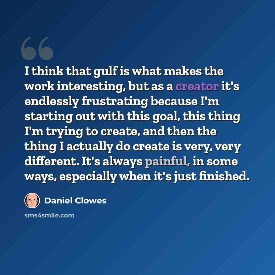 “I think that gulf is what makes the work interesting, but as a creator it's endlessly frustrating because I'm starting out with this goal, this thing I'm trying to create, and then the thing I actually do create is very, very different. It's always painful, in some ways, especially when it's just…” quote by Daniel Clowes