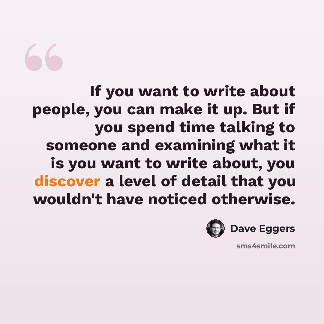 “If you want to write about people, you can make it up. But if you spend time talking to someone and examining what it is you want to write about, you discover a level of detail that you wouldn't have noticed otherwise.” quote by Dave Eggers