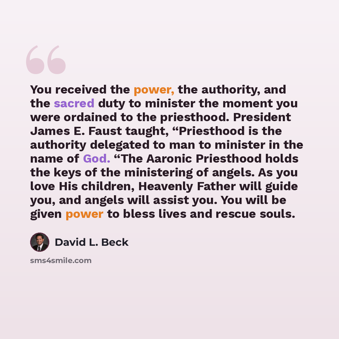 “You received the power, the authority, and the sacred duty to minister the moment you were ordained to the priesthood. President James E. Faust taught, “Priesthood is the authority delegated to man to minister in the name of God. “The Aaronic Priesthood holds the keys of the ministering of angels…” quote by David L. Beck