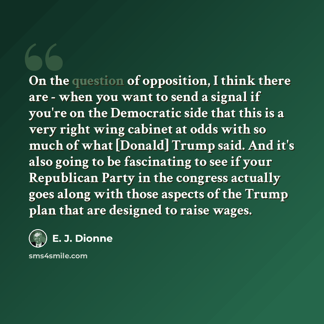 “On the question of opposition, I think there are - when you want to send a signal if you're on the Democratic side that this is a very right wing cabinet at odds with so much of what [Donald] Trump said. And it's also going to be fascinating to see if your Republican Party in the congress actually…” quote by E. J. Dionne