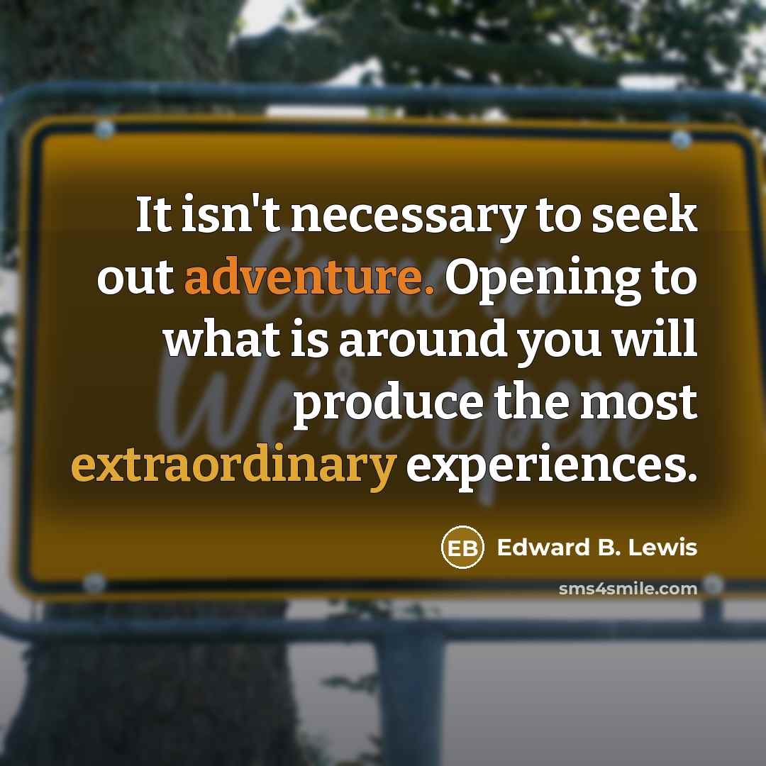 “It isn't necessary to seek out adventure. Opening to what is around you will produce the most extraordinary experiences.” quote by Edward B. Lewis