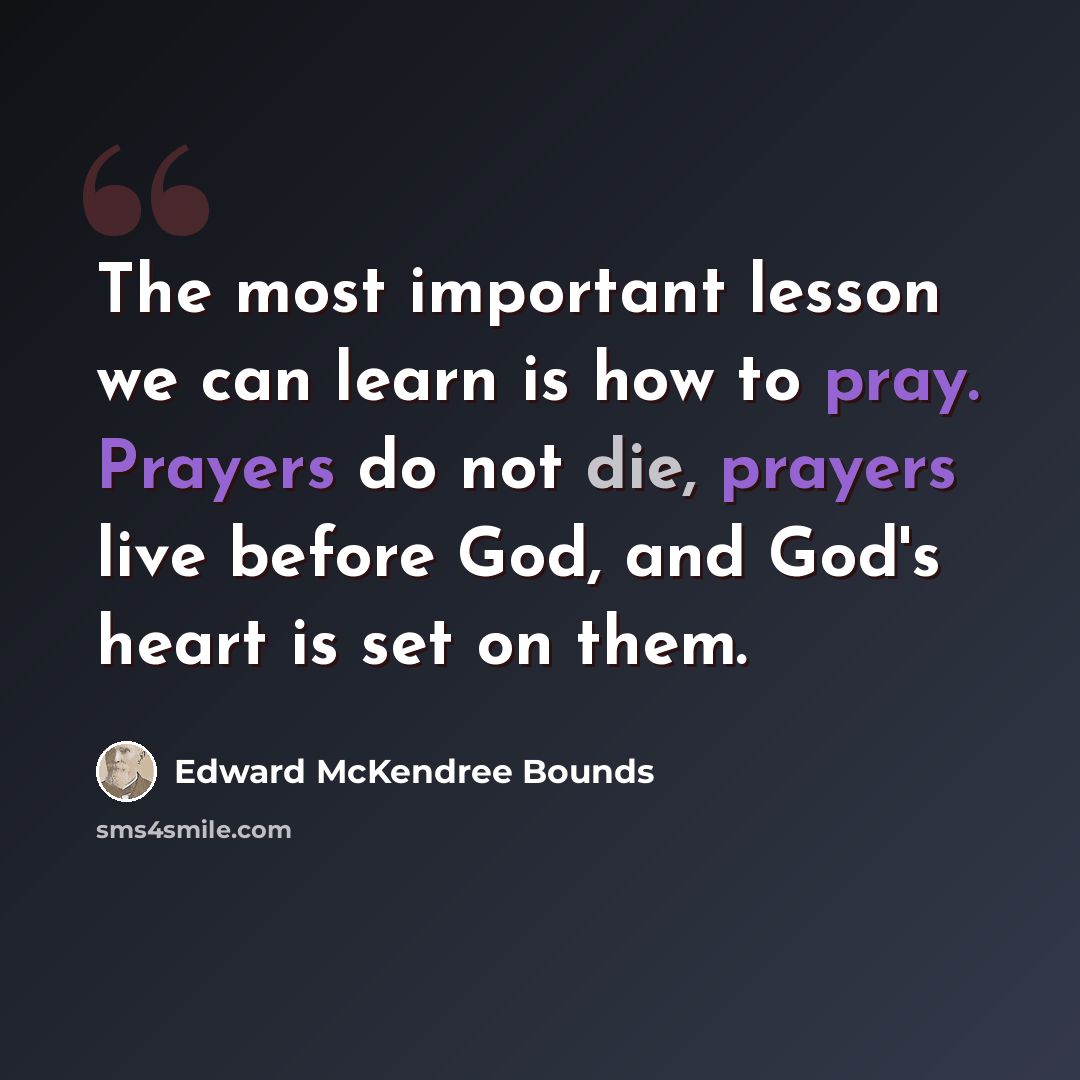 “The most important lesson we can learn is how to pray. Prayers do not die, prayers live before God, and God's heart is set on them.” quote by Edward McKendree Bounds