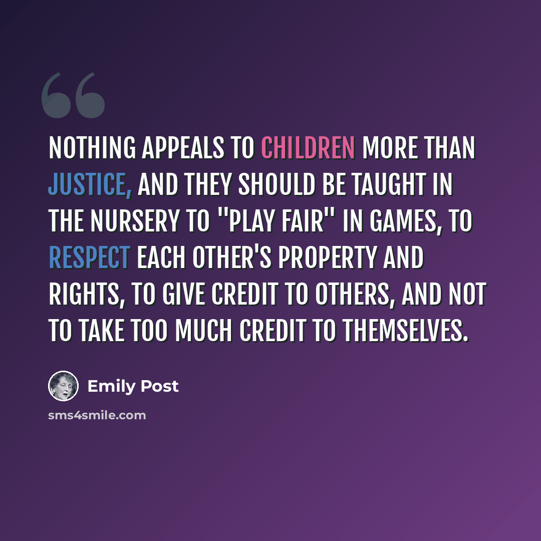 “Nothing appeals to children more than justice, and they should be taught in the nursery to "play fair" in games, to respect each other's property and rights, to give credit to others, and not to take too much credit to themselves.” quote by Emily Post
