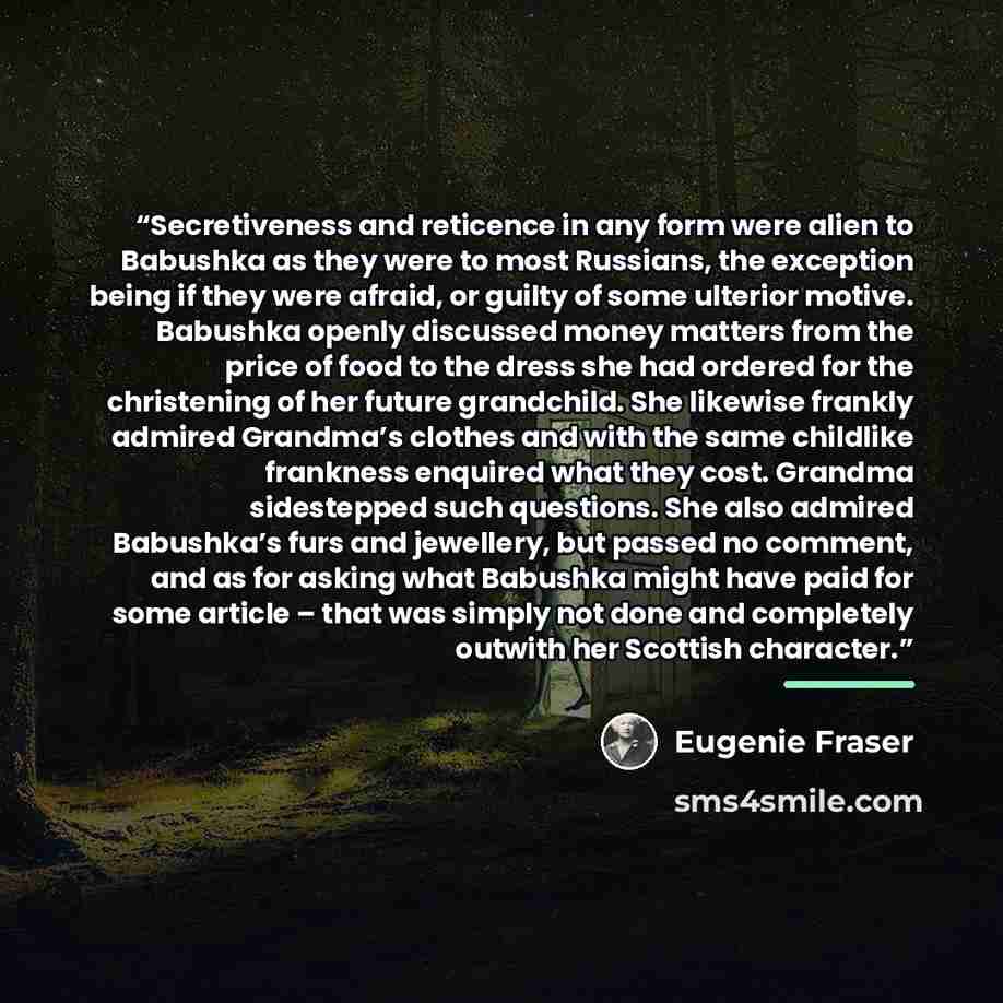 “Secretiveness and reticence in any form were alien to Babushka as they were to most Russians, the exception being if they were afraid, or guilty of some ulterior motive. Babushka openly discussed money matters from the price of food to the dress she had ordered for the christening of her future…” quote by Eugenie Fraser