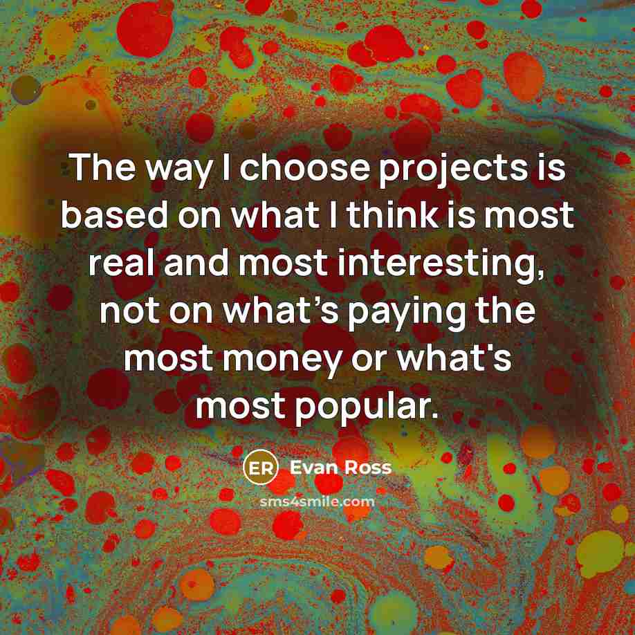 “The way I choose projects is based on what I think is most real and most interesting, not on what's paying the most money or what's most popular.” quote by Evan Ross