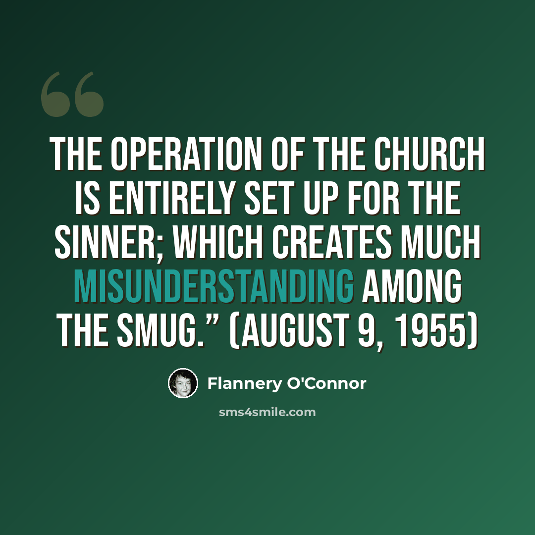 “The operation of the Church is entirely set up for the sinner; which creates much misunderstanding among the smug.” (August 9, 1955)” quote by Flannery O'Connor