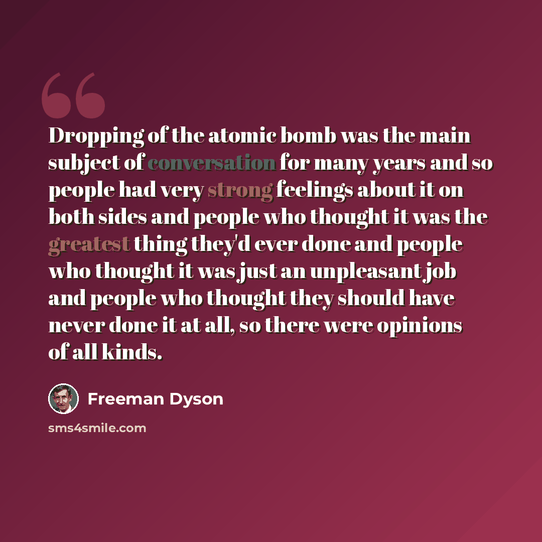 “Dropping of the atomic bomb was the main subject of conversation for many years and so people had very strong feelings about it on both sides and people who thought it was the greatest thing they'd ever done and people who thought it was just an unpleasant job and people who thought they should…” quote by Freeman Dyson