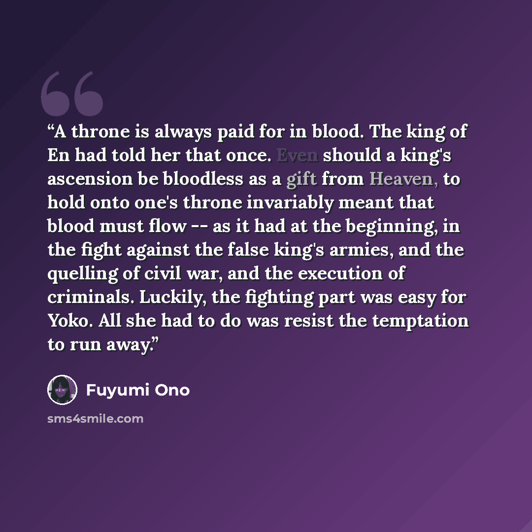 “A throne is always paid for in blood. The king of En had told her that once. Even should a king's ascension be bloodless as a gift from Heaven, to hold onto one's throne invariably meant that blood must flow -- as it had at the beginning, in the fight against the false king's armies, and the…” quote by Fuyumi Ono