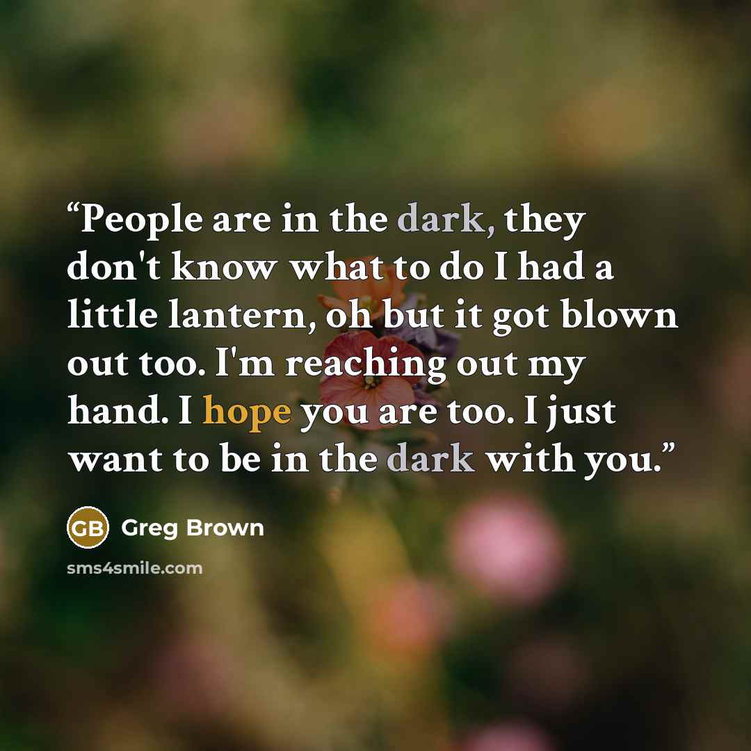 “People are in the dark, they don't know what to do I had a little lantern, oh but it got blown out too. I'm reaching out my hand. I hope you are too. I just want to be in the dark with you.” quote by Greg Brown