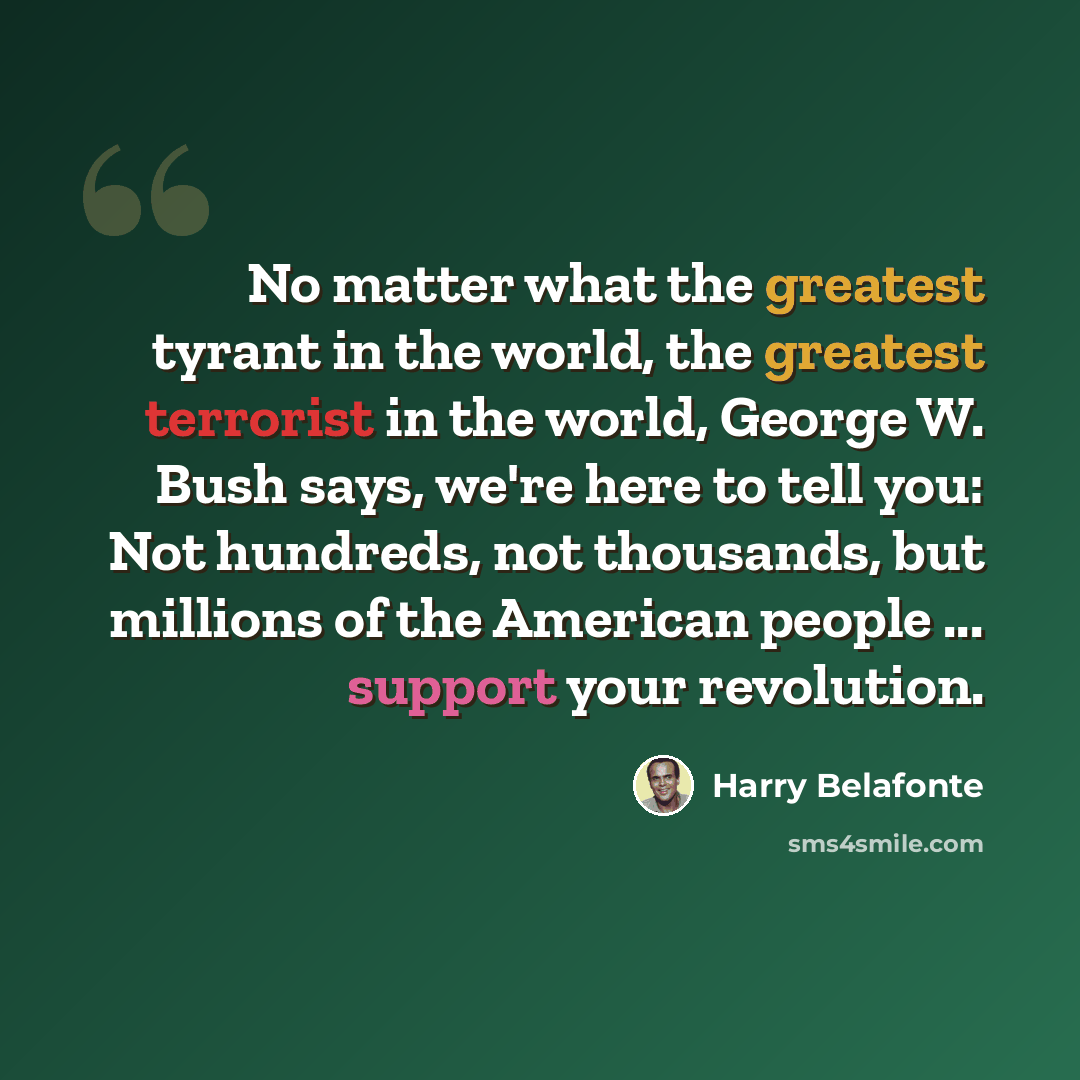 “No matter what the greatest tyrant in the world, the greatest terrorist in the world, George W. Bush says, we're here to tell you: Not hundreds, not thousands, but millions of the American people ... support your revolution.” quote by Harry Belafonte