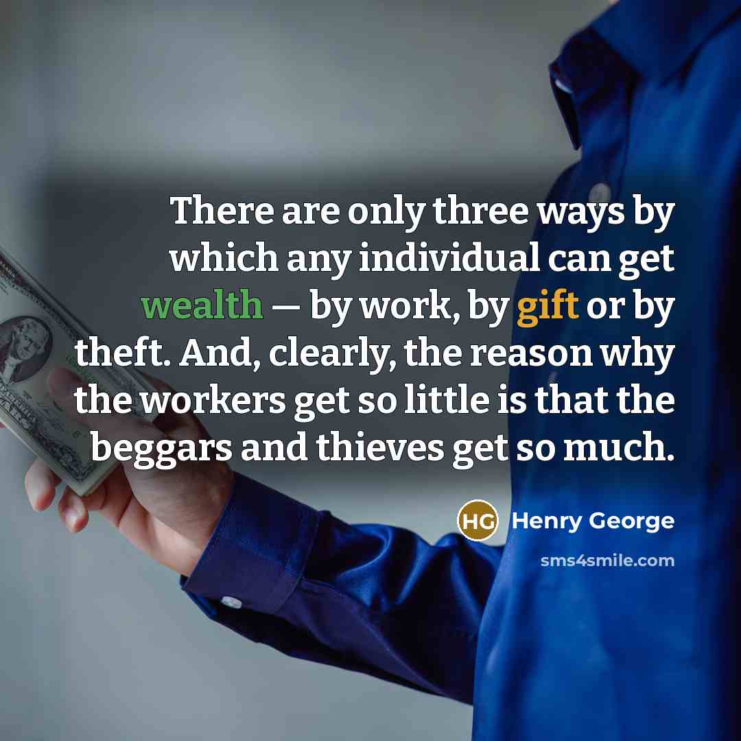 “There are only three ways by which any individual can get wealth — by work, by gift or by theft. And, clearly, the reason why the workers get so little is that the beggars and thieves get so much.” quote by Henry George