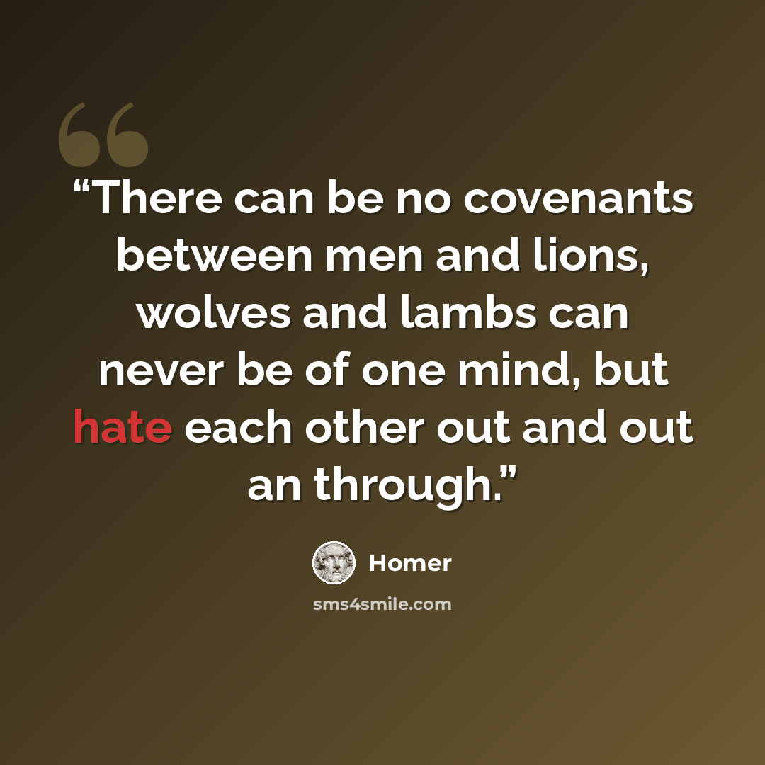 “There can be no covenants between men and lions, wolves and lambs can never be of one mind, but hate each other out and out an through.” quote by Homer