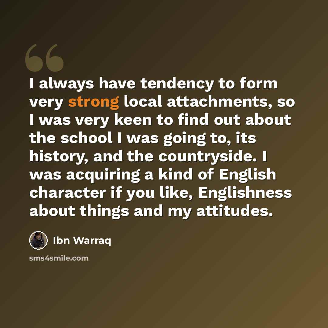 “I always have tendency to form very strong local attachments, so I was very keen to find out about the school I was going to, its history, and the countryside. I was acquiring a kind of English character if you like, Englishness about things and my attitudes.” quote by Ibn Warraq