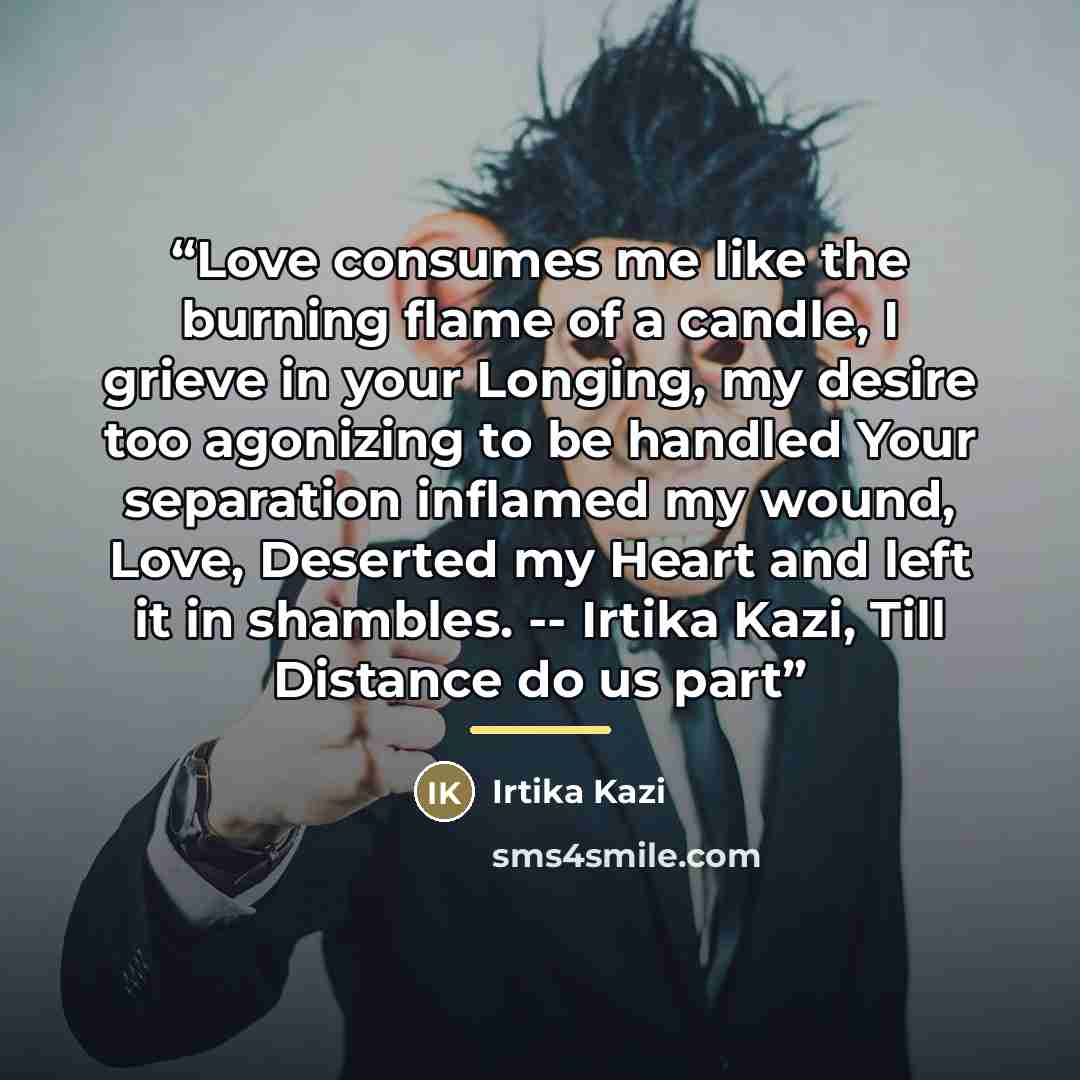 “Love consumes me like the burning flame of a candle, I grieve in your Longing, my desire too agonizing to be handled Your separation inflamed my wound, Love, Deserted my Heart and left it in shambles. -- Irtika Kazi, Till Distance do us part” quote by Irtika Kazi